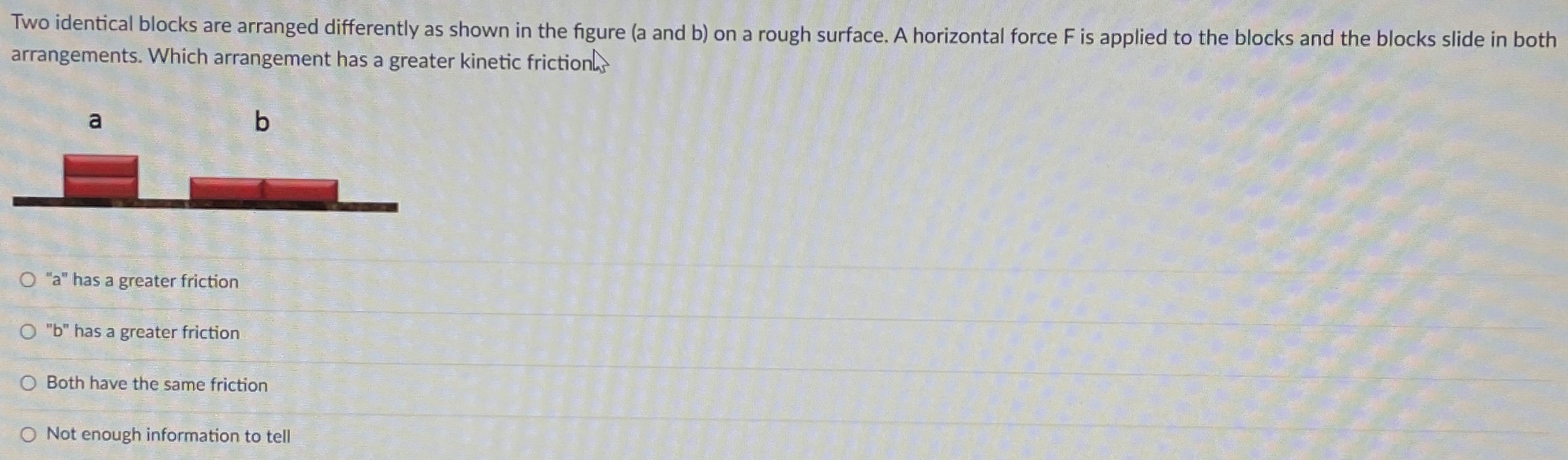 Two identical blocks are arranged differently as shown in the figure (a and b) on a rough surface. A horizontal force F is applied to the blocks and the blocks slide in both arrangements. Which arrangement has a greater kinetic friction "a" has a greater friction "b" has a greater friction Both have the same friction Not enough information to tell