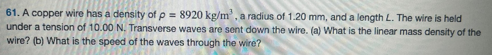 A copper wire has a density of ρ = 8920 kg/m3, a radius of 1.20 mm, and a length L. The wire is held under a tension of 10.00 N. Transverse waves are sent down the wire. (a) What is the linear mass density of the wire? (b) What is the speed of the waves through the wire? 