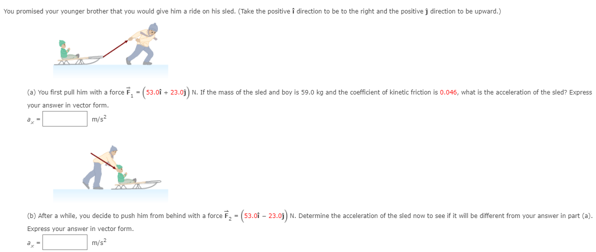 You promised your younger brother that you would give him a ride on his sled. (Take the positive î direction to be to the right and the positive j^ direction to be upward.) (a) You first pull him with a force F→1 = (53.0ı^ + 23.0 j^) N. If the mass of the sled and boy is 59.0 kg and the coefficient of kinetic friction is 0.046 , what is the acceleration of the sled? Express your answer in vector form. ax = m/s2 (b) After a while, you decide to push him from behind with a force F→2 = (53.0ı^ − 23.0 j^) N. Determine the acceleration of the sled now to see if it will be different from your answer in part (a). Express your answer in vector form. ax = m/s2