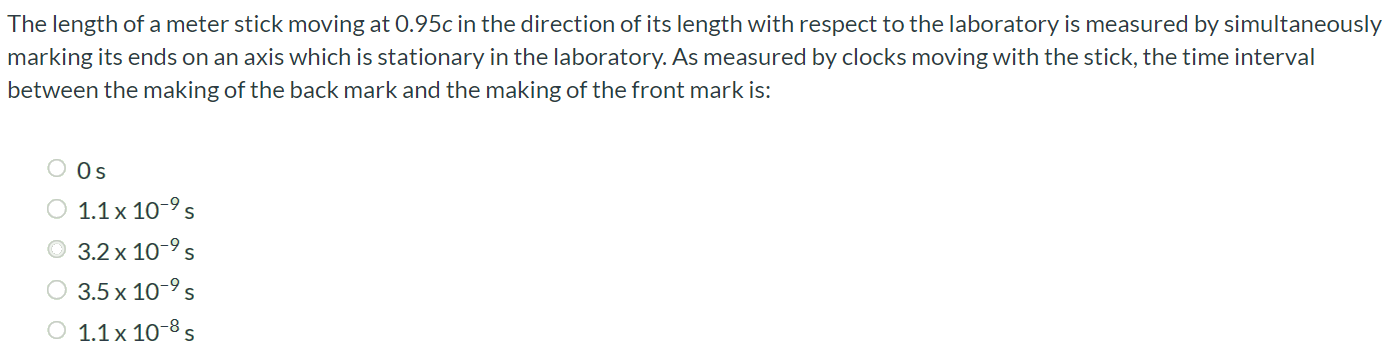 The length of a meter stick moving at 0.95c in the direction of its length with respect to the laboratory is measured by simultaneously marking its ends on an axis which is stationary in the laboratory. As measured by clocks moving with the stick, the time interval between the making of the back mark and the making of the front mark is: 0 s 1.1 × 10-9 s 3.2 × 10-9 s 3.5 × 10-9 s 1.1 × 10-8 s