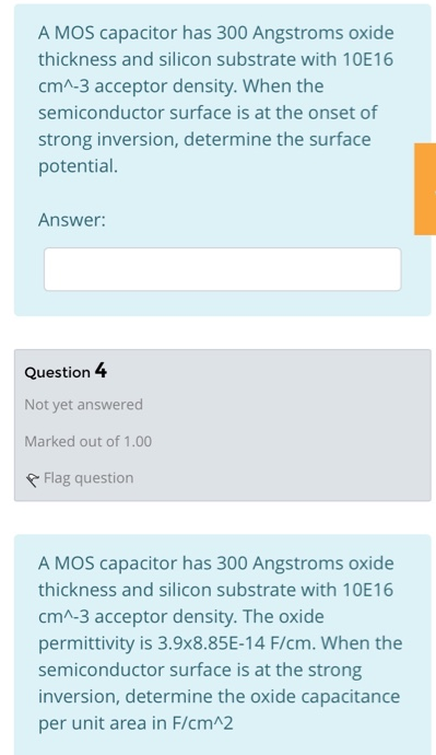 A MOS capacitor has 300 Angstroms oxide thickness and silicon substrate with 10E16 cm^−3 acceptor density. When the semiconductor surface is at the onset of strong inversion, determine the surface potential. Answer: A MOS capacitor has 300 Angstroms oxide thickness and silicon substrate with 10E16 cm^−3 acceptor density. The oxide permittivity is 3.9×8.85E−14 F/cm. When the semiconductor surface is at the strong inversion, determine the oxide capacitance per unit area in F/cm^2