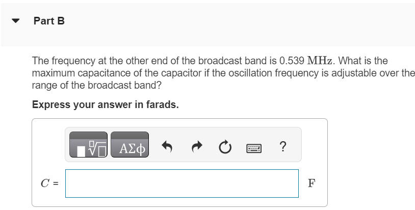 The minimum capacitance of a variable capacitor in a radio is 4.15 pF. Part A What is the inductance of a coil connected to this capacitor if the oscillation frequency of the L−C circuit is 1.70 MHz, corresponding to one end of the AM radio broadcast band, when the capacitor is set to its minimum capacitance? Express your answer in henries. L = H Part B The frequency at the other end of the broadcast band is 0.539 MHz. What is the maximum capacitance of the capacitor if the oscillation frequency is adjustable over the range of the broadcast band? Express your answer in farads. C = F