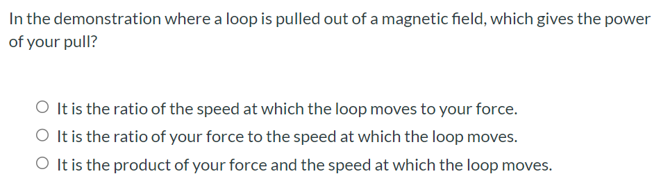 In the demonstration where a loop is pulled out of a magnetic field, which gives the power of your pull? It is the ratio of the speed at which the loop moves to your force. It is the ratio of your force to the speed at which the loop moves. It is the product of your force and the speed at which the loop moves.