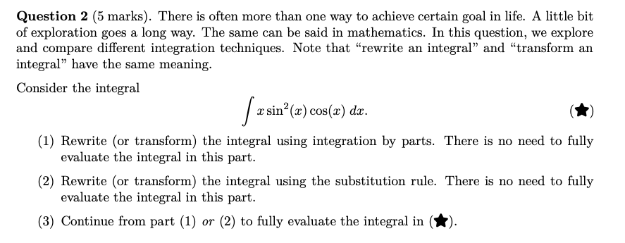 There is often more than one way to achieve certain goal in life. A little bit of exploration goes a long way. The same can be said in mathematics. In this question, we explore and compare different integration techniques. Note that "rewrite an integral" and "transform an integral" have the same meaning. Consider the integral ∫ x sin^2(x)cos(x)dx. (1) Rewrite (or transform) the integral using integration by parts. There is no need to fully evaluate the integral in this part. (2) Rewrite (or transform) the integral using the substitution rule. There is no need to fully evaluate the integral in this part. (3) Continue from part (1) or (2) to fully evaluate the integral in ( ).