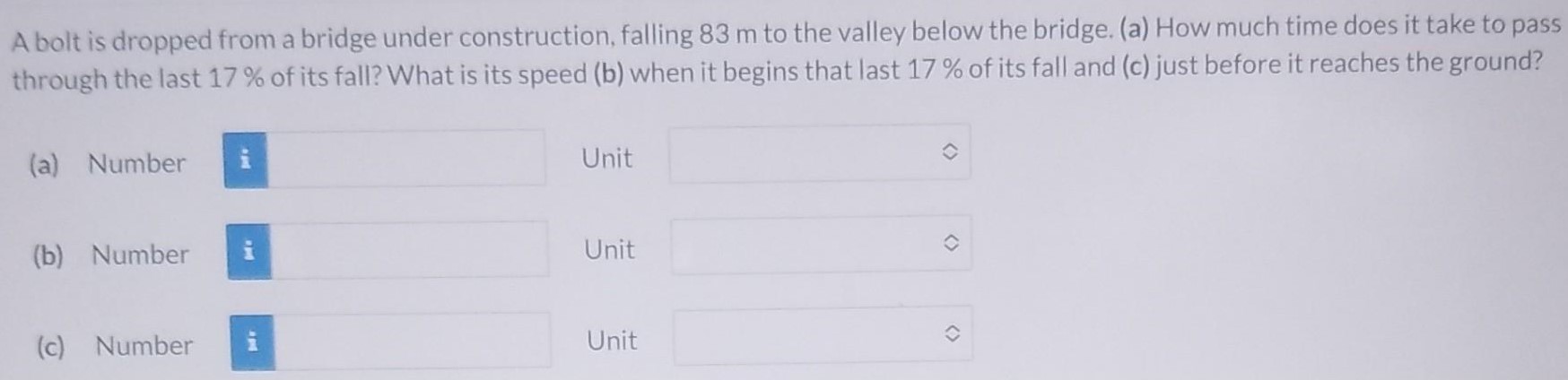 A bolt is dropped from a bridge under construction, falling 83 m to the valley below the bridge. (a) How much time does it take to pass through the last 17% of its fall? What is its speed (b) when it begins that last 17% of its fall and (c) just before it reaches the ground? (a) Number Unit (b) Number Unit (c) Number Unit