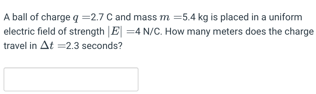 A ball of charge q = 2.7 C and mass m = 5.4 kg is placed in a uniform electric field of strength |E| = 4 N/C. How many meters does the charge travel in Δt = 2.3 seconds?