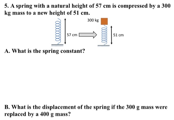 A spring with a natural height of 57 cm is compressed by a 300 kg mass to a new height of 51 cm. A. What is the spring constant? B. What is the displacement of the spring if the 300 g mass were replaced by a 400 g mass?