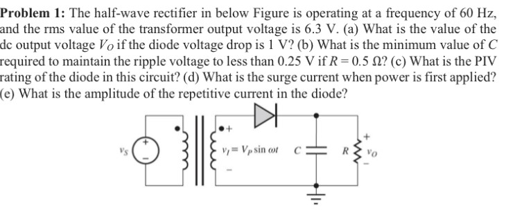 Problem 1: The half-wave rectifier in below Figure is operating at a frequency of 60 Hz, and the rms value of the transformer output voltage is 6.3 V. (a) What is the value of the dc output voltage VO if the diode voltage drop is 1 V ? (b) What is the minimum value of C required to maintain the ripple voltage to less than 0.25 V if R = 0.5 Ω ? (c) What is the PIV rating of the diode in this circuit? (d) What is the surge current when power is first applied? (e) What is the amplitude of the repetitive current in the diode?