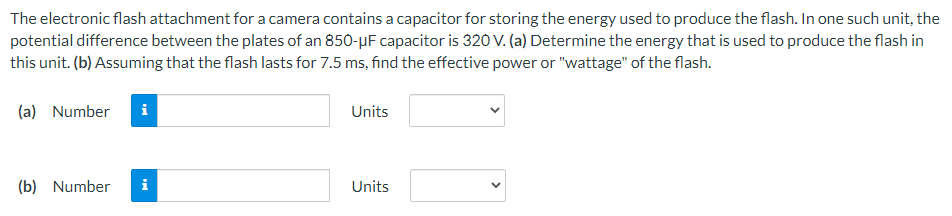 The electronic flash attachment for a camera contains a capacitor for storing the energy used to produce the flash. In one such unit, the potential difference between the plates of an 850−μF capacitor is 320 V. (a) Determine the energy that is used to produce the flash in this unit. (b) Assuming that the flash lasts for 7.5 ms, find the effective power or "wattage" of the flash. (a) Number Units (b) Number Units