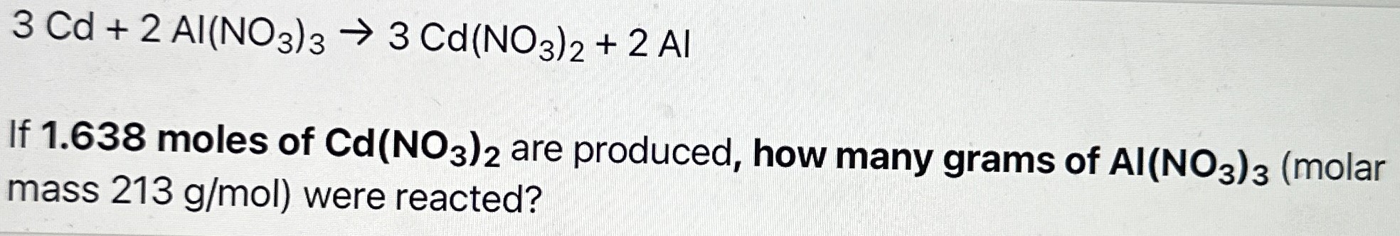 3 Cd + 2 Al(NO3)3 → 3 Cd(NO3)2 + 2 AI If 1.638 moles of Cd(NO3)2 are produced, how many grams of AI(NO3)3 (molar mass 213 g/mol) were reacted?