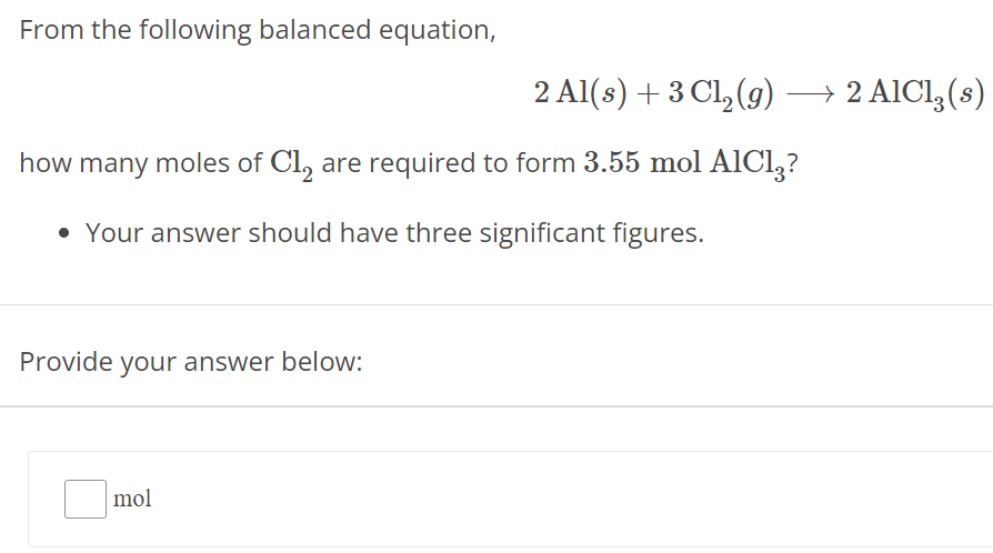 From the following balanced equation, 2 Al(s) + 3 Cl2(g)⟶2 AlCl3(s) how many moles of Cl2 are required to form 3.55 mol AlCl3 ? Your answer should have three significant figures. Provide your answer below: mol