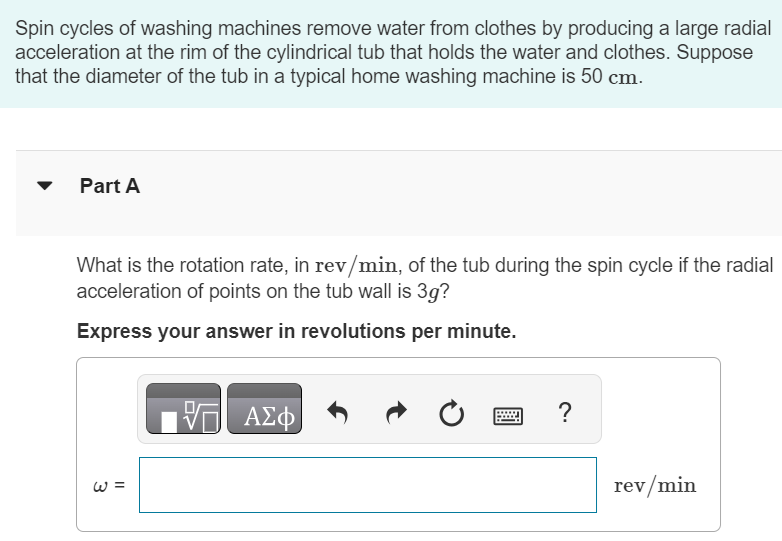 Spin cycles of washing machines remove water from clothes by producing a large radial acceleration at the rim of the cylindrical tub that holds the water and clothes. Suppose that the diameter of the tub in a typical home washing machine is 50 cm. Part A What is the rotation rate, in rev/min, of the tub during the spin cycle if the radial acceleration of points on the tub wall is 3g ? Express your answer in revolutions per minute. ω =rev/min Part B At this rotation rate, what is the tangential speed in m/s of a point on the tub wall? Express your answer in meters per second. v = m/s 