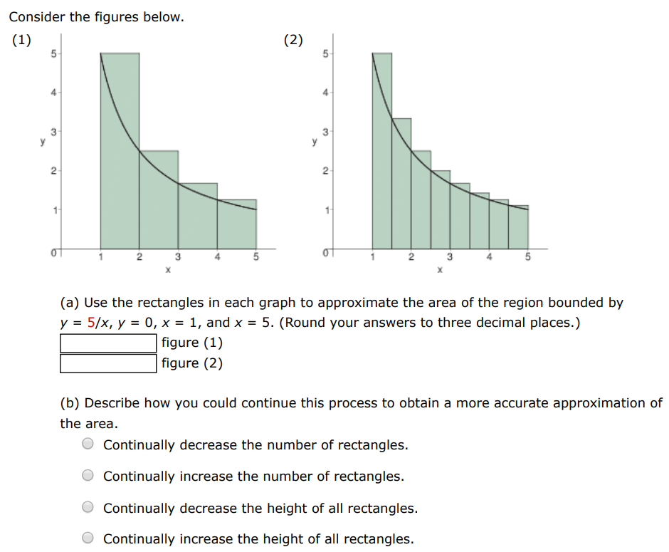 Consider the figures below. (1) (2) (a) Use the rectangles in each graph to approximate the area of the region bounded by y = 5/x, y = 0, x = 1, and x = 5. (Round your answers to three decimal places.) figure (1) figure (2) (b) Describe how you could continue this process to obtain a more accurate approximation of the area. Continually decrease the number of rectangles. Continually increase the number of rectangles. Continually decrease the height of all rectangles. Continually increase the height of all rectangles. 