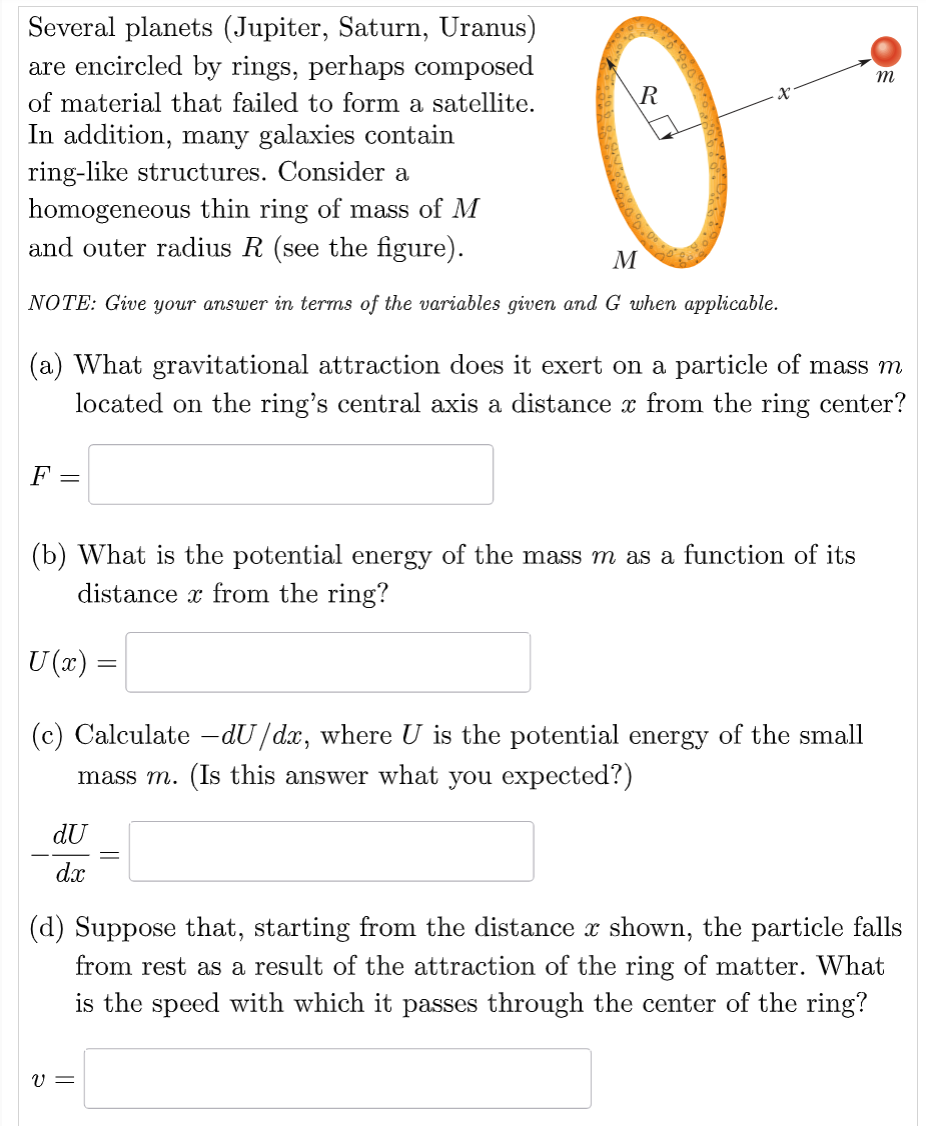 Several planets (Jupiter, Saturn, Uranus) are encircled by rings, perhaps composed of material that failed to form a satellite. In addition, many galaxies contain ring-like structures. Consider a homogeneous thin ring of mass of M and outer radius R (see the figure). NOTE: Give your answer in terms of the variables given and G when applicable. (a) What gravitational attraction does it exert on a particle of mass m located on the ring's central axis a distance x from the ring center? F = (b) What is the potential energy of the mass m as a function of its distance x from the ring? U(x) = (c) Calculate −dU/dx, where U is the potential energy of the small mass m. (Is this answer what you expected?) −dU/dx = (d) Suppose that, starting from the distance x shown, the particle falls from rest as a result of the attraction of the ring of matter. What is the speed with which it passes through the center of the ring? v =