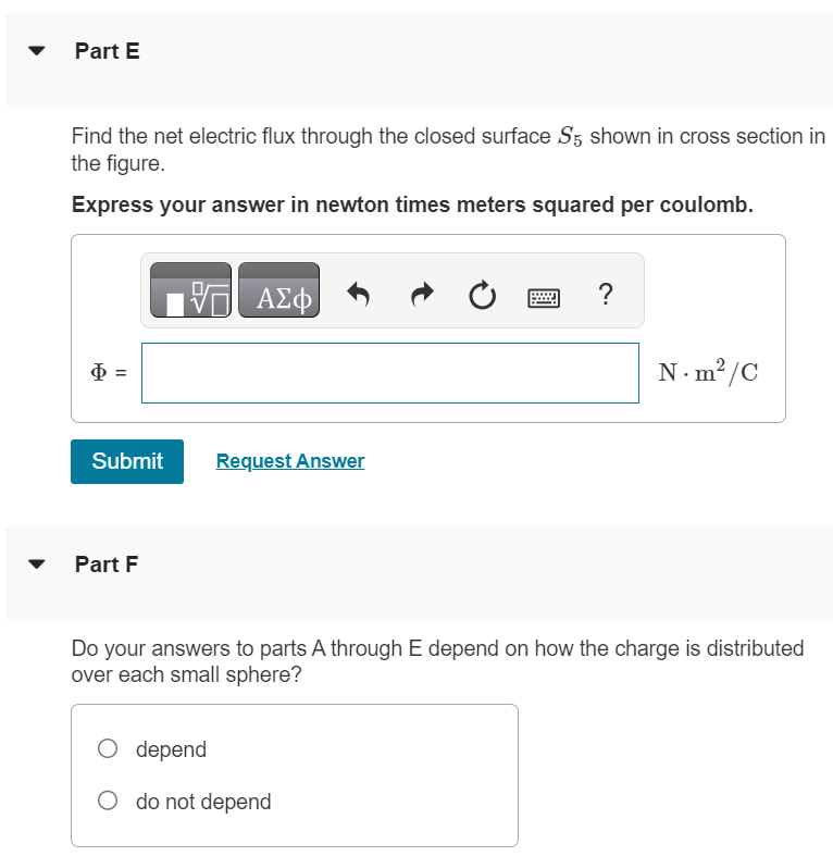 The three small spheres shown in (Figure 1) carry charges q1 = 4.30 nC, q2 = −7.50 nC, and q3 = 2.40 nC. Figure 1 of 1 Part A Find the net electric flux through the closed surface S1 shown in cross section in the figure. Express your answer in newton times meters squared per coulomb. Submit Request Answer Part B Find the net electric flux through the closed surface S2 shown in cross section in the figure. Express your answer in newton times meters squared per coulomb. Part C Find the net electric flux through the closed surface S3 shown in cross section in the figure. Express your answer in newton times meters squared per coulomb. Submit Request Answer Part D Find the net electric flux through the closed surface S4 shown in cross section in the figure. Express your answer in newton times meters squared per coulomb. art E Find the net electric flux through the closed surface S5 shown in cross section in the figure. Express your answer in newton times meters squared per coulomb. Φ = N⋅m2 /C Submit Request Answer Part F Do your answers to parts A through E depend on how the charge is distributed over each small sphere? depend do not depend 