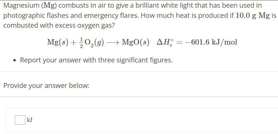 Magnesium (Mg) combusts in air to give a brilliant white light that has been used in photographic flashes and emergency flares. How much heat is produced if 10.0 g Mg is combusted with excess oxygen gas? Mg(s) + 12 O2(g) ⟶ MgO(s) ΔHc∘ = −601.6 kJ/mol Report your answer with three significant figures. Provide your answer below: