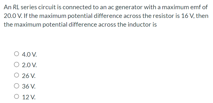 An RL series circuit is connected to an ac generator with a maximum emf of 20.0 V. If the maximum potential difference across the resistor is 16 V, then the maximum potential difference across the inductor is 4.0 V. 2.0 V. 26 V. 36 V. 12 V