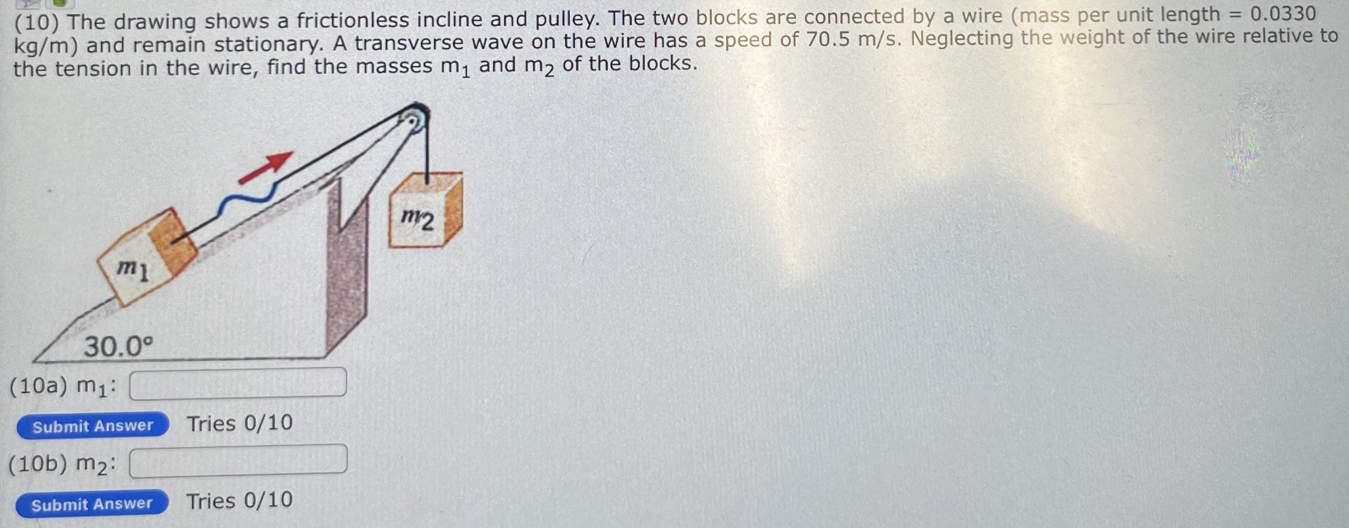 The drawing shows a frictionless incline and pulley. The two blocks are connected by a wire (mass per unit length = 0.0330 kg/m) and remain stationary. A transverse wave on the wire has a speed of 70.5 m/s. Neglecting the weight of the wire relative to the tension in the wire, find the masses m1 and m2 of the blocks. (10a) m1: Submit Answer Tries 0 /10 (10b) m2: Submit Answer Tries 0 /10 