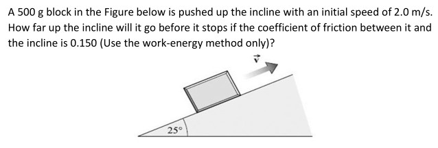 A 500 g block in the Figure below is pushed up the incline with an initial speed of 2.0 m/s. How far up the incline will it go before it stops if the coefficient of friction between it and the incline is 0.150 (Use the work-energy method only)?