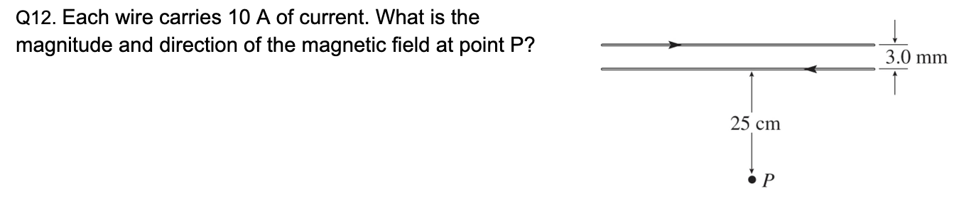 Q8. What angle is used to find the magnetic force at points a and b ? What is the direction of the magnetic force on an electron at a and b? The red arrows are velocity. Q10. What are the signs of the charges of each particle? Q12. Each wire carries 10 A of current. What is the magnitude and direction of the magnetic field at point P? Q3. What is the direction of the magnetic field at point P in the figure? (P is on the axis of the coil) Q4. What is the direction of the magnetic force on a PROTON at each point indicated? Q5. What is the direction of the magnetic force on an ELECTRON at each point indicated?