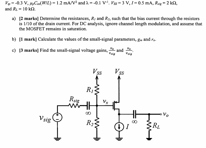 a) [2 marks] Determine the resistances, RI and R2, such that the bias current through the resistors is 1/10 of the drain current. For DC analysis, ignore channel length modulation, and assume that the MOSFET remains in saturation. b) [1 mark] Calculate the values of the small-signal parameters, gm and ro. c) [3 marks] Find the small-signal voltage gains, vx/vsig and vo/vsig. Vtp = −0.3 V, μpCox(W/L) = 1.2 mA/V2 and λ = −0.1 V−1. VSS = 3 V, I = 0.5 mA, Rsig = 2 kΩ, and RL = 10 kΩ.