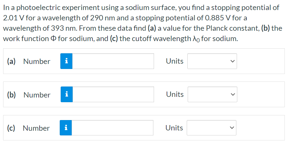 In a photoelectric experiment using a sodium surface, you find a stopping potential of 2.01 V for a wavelength of 290 nm and a stopping potential of 0.885 V for a wavelength of 393 nm. From these data find (a) a value for the Planck constant, (b) the work function Φ for sodium, and (c) the cutoff wavelength λ0 for sodium. (a) Number Units (b) Number Units (c) Number Units