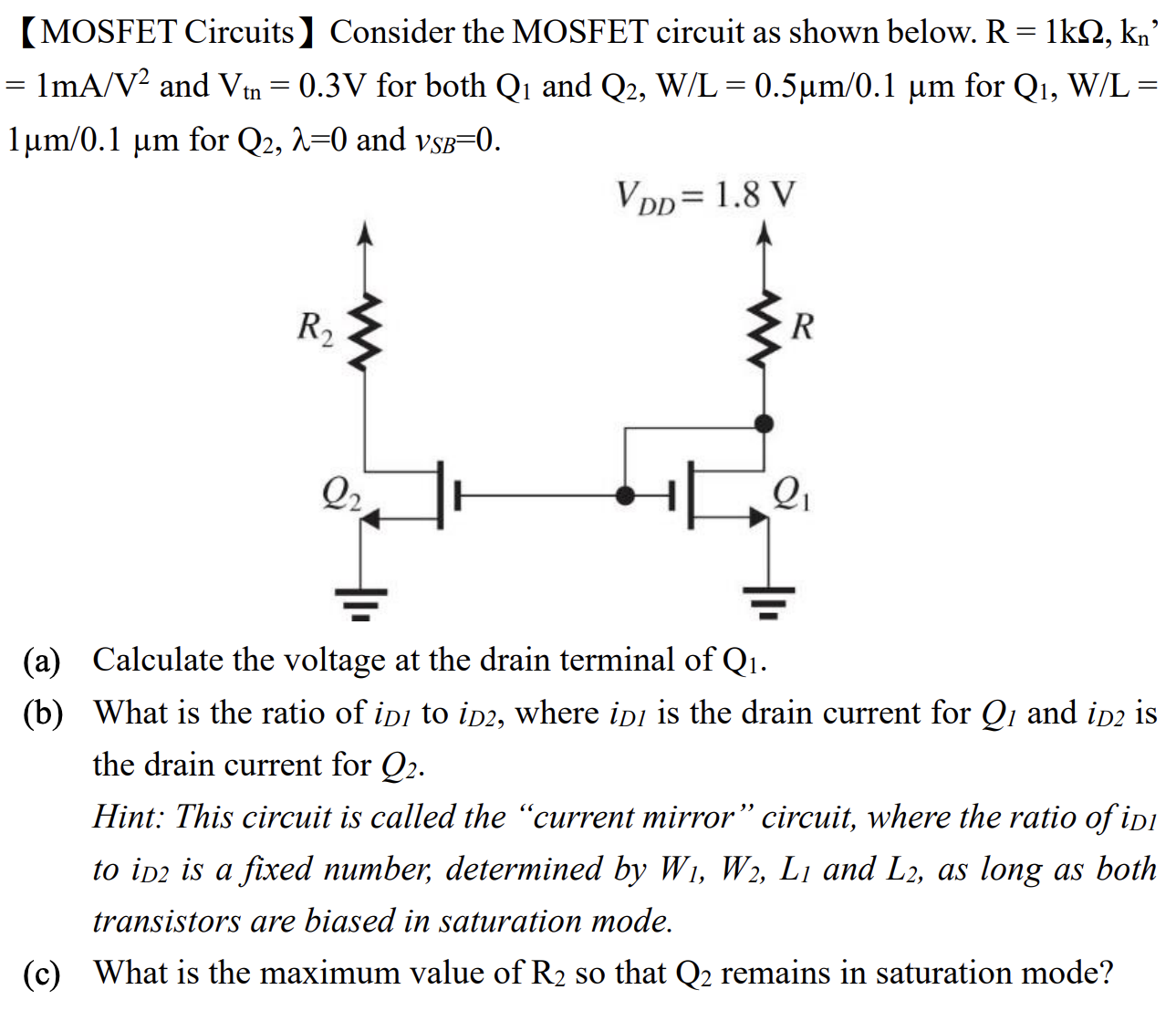 [MOSFET Circuits] Consider the MOSFET circuit as shown below. R = 1kΩ, kn’ = 1 mA/V2 and Vtn = 0.3 V for both Q1 and Q2, W/L = 0.5μm/0.1μm for Q1, W/L = 1μm/0.1μm for Q2, λ = 0 and vSB = 0. (a) Calculate the voltage at the drain terminal of Q1. (b) What is the ratio of iD1 to iD2, where iD1 is the drain current for Q1 and iD2 is the drain current for Q2. Hint: This circuit is called the "current mirror" circuit, where the ratio of iD1 to iD2 is a fixed number, determined by W1, W2, L1 and L2, as long as both transistors are biased in saturation mode. (c) What is the maximum value of R2 so that Q2 remains in saturation mode?