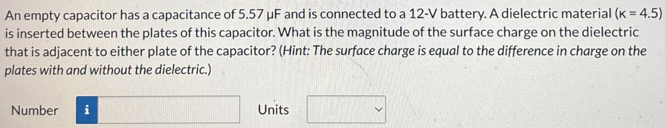 An empty capacitor has a capacitance of 5.57 μF and is connected to a 12−V battery. A dielectric material (K = 4.5) is inserted between the plates of this capacitor. What is the magnitude of the surface charge on the dielectric that is adjacent to either plate of the capacitor? (Hint: The surface charge is equal to the difference in charge on the plates with and without the dielectric.) Number Units