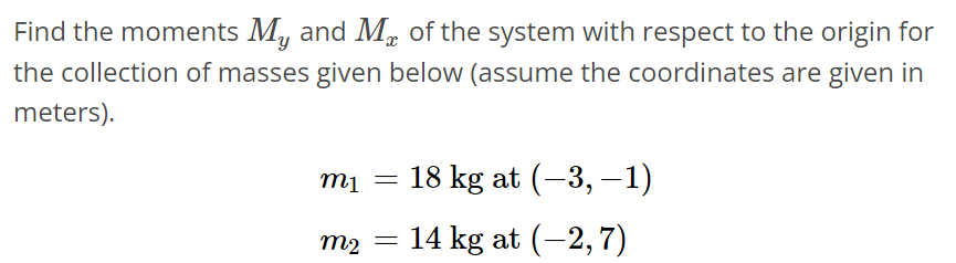 Find the moments My and Mx of the system with respect to the origin for the collection of masses given below (assume the coordinates are given in meters). m1 = 18 kg at (-3, -1) m2 = 14 kg at (-2, 7)