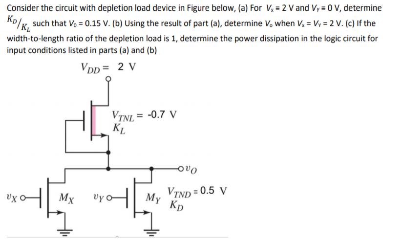 Consider the circuit with depletion load device in Figure below, (a) For Vx = 2 V and VY = 0 V, determine KD/KL such that V0 = 0.15 V. (b) Using the result of part (a), determine V0 when Vx = VY = 2 V. (c) If the width-to-length ratio of the depletion load is 1 , determine the power dissipation in the logic circuit for input conditions listed in parts (a) and (b)