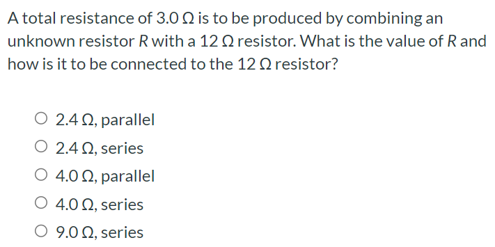 A total resistance of 3.0 Ω is to be produced by combining an unknown resistor R with a 12 Ω resistor. What is the value of R and how is it to be connected to the 12 Ω resistor? 2.4 Ω, parallel 2.4 Ω, series 4.0 Ω, parallel 4.0 Ω, series 9.0 Ω, series