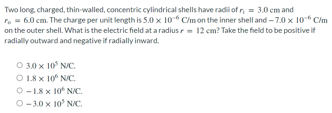 Two long, charged, thin-walled, concentric cylindrical shells have radii of ri = 3.0 cm and r0 = 6.0 cm. The charge per unit length is 5.0×10−6 C/m on the inner shell and −7.0×10−6 C/m on the outer shell. What is the electric field at a radius r = 12 cm? Take the field to be positive if radially outward and negative if radially inward. 3.0×105 N/C. 1.8×106 N/C. −1.8×106 N/C. −3.0×105 N/C.