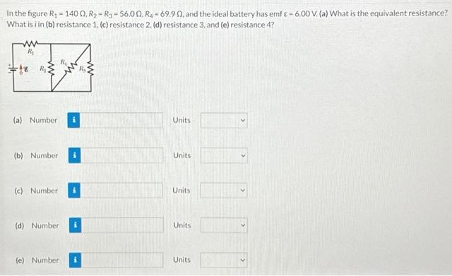 In the figure R1 = 140 Ω, R2 = R3 = 56.0 Ω, R4 = 69.9 Ω, and the ideal battery has emf ε = 6.00 V. (a) What is the equivalent resistance? What is in (b) resistance 1, (c) resistance 2, (d) resistance 3, and (e) resistance 4? (a) Number Units (b) Number Units (c) Number Units (d) Number Units (e) Number Units