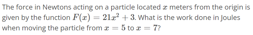 The force in Newtons acting on a particle located x meters from the origin is given by the function F(x) = 21x 2 + 3. What is the work done in Joules when moving the particle from x = 5 to x = 7?