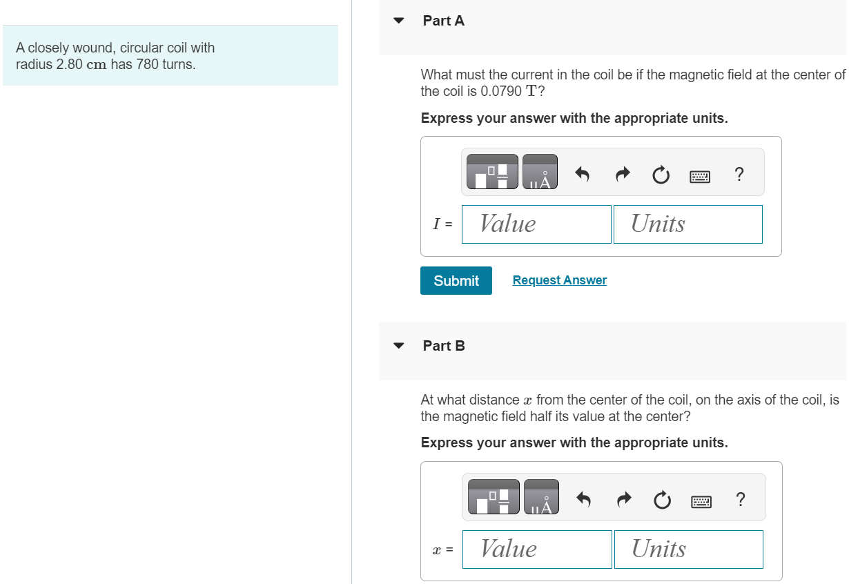 A closely wound, circular coil with radius 2.80 cm has 780 turns. Part A What must the current in the coil be if the magnetic field at the center of the coil is 0.0790 T ? Express your answer with the appropriate units. Submit Request Answer Part B At what distance x from the center of the coil, on the axis of the coil, is the magnetic field half its value at the center? Express your answer with the appropriate units. 