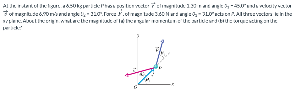 At the instant of the figure, a 6.50 kg particle P has a position vector r→ of magnitude 1.30 m and angle θ1 = 45.0∘ and a velocity vector v→ of magnitude 6.90 m/s and angle θ2 = 31.0∘. Force F→, of magnitude 3.60 N and angle θ3 = 31.0∘ acts on P. All three vectors lie in the xy plane. About the origin, what are the magnitude of (a) the angular momentum of the particle and (b) the torque acting on the particle?