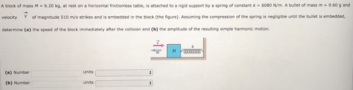 A block of mass M = 6.20 kg, at rest on a horizontal frictionless table, is attached to a rigid support by a spring of constant k = 6080 N/m. A bullet of mass m = 9.60 g and velocity V→ of magnitude 510 m/s strikes and is embedded in the block (the figure). Assuming the compression of the spring is negligible until the bullet is embedded, determine (a) the speed of the block immediately after the collision and (b) the amplitude of the resulting simple harmonic motion. (a) Number Units (b) Number Units