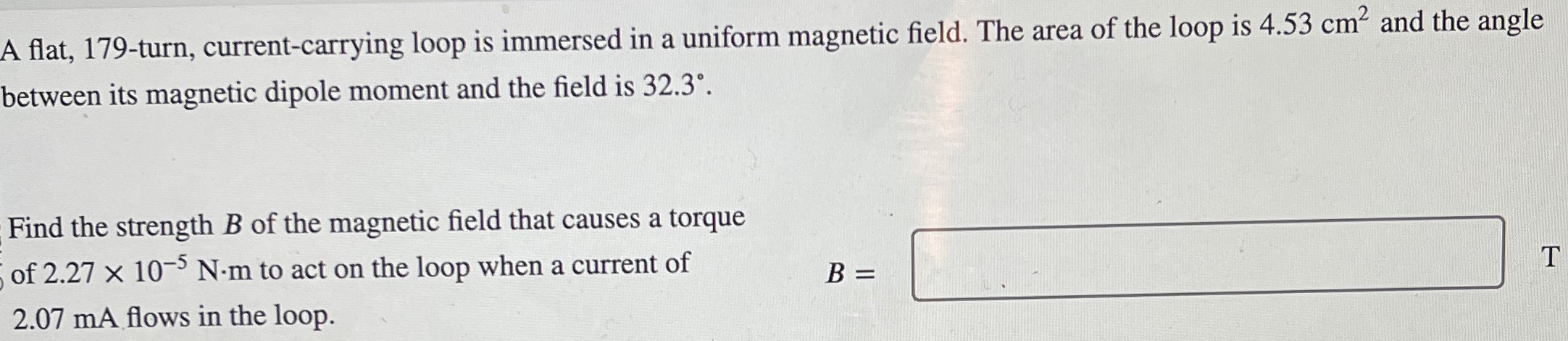 A flat, 179-turn, current-carrying loop is immersed in a uniform magnetic field. The area of the loop is 4.53 cm2 and the angle between its magnetic dipole moment and the field is 32.3∘. Find the strength B of the magnetic field that causes a torque of 2.27×10−5 N⋅m to act on the loop when a current of 2.07 mA flows in the loop. B = T