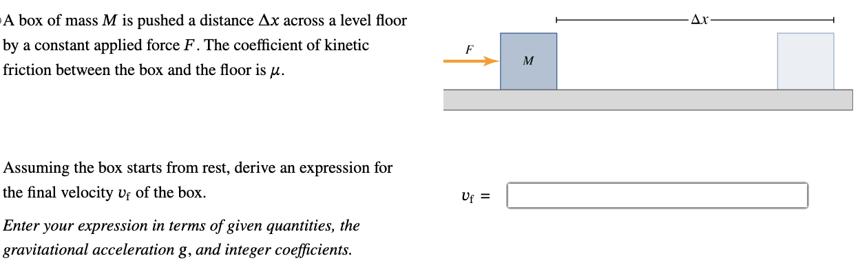 A box of mass M is pushed a distance Δx across a level floor by a constant applied force F. The coefficient of kinetic friction between the box and the floor is μ. Assuming the box starts from rest, derive an expression for the final velocity vf of the box. vf = Enter your expression in terms of given quantities, the gravitational acceleration g, and integer coefficients.