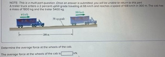 A trailer truck enters a 2 percent uphill grade traveling at 66 km/h and reaches a speed of 108 km/h in 300 m. The cab has a mass of 1800 kg and the trailer 5400 kg. Determine the average force at the wheels of the cab. The average force at the wheels of the cab is: kN. NOTE: This is a multi-part question. Once an answer is submitted, you will be unable to return to this part.