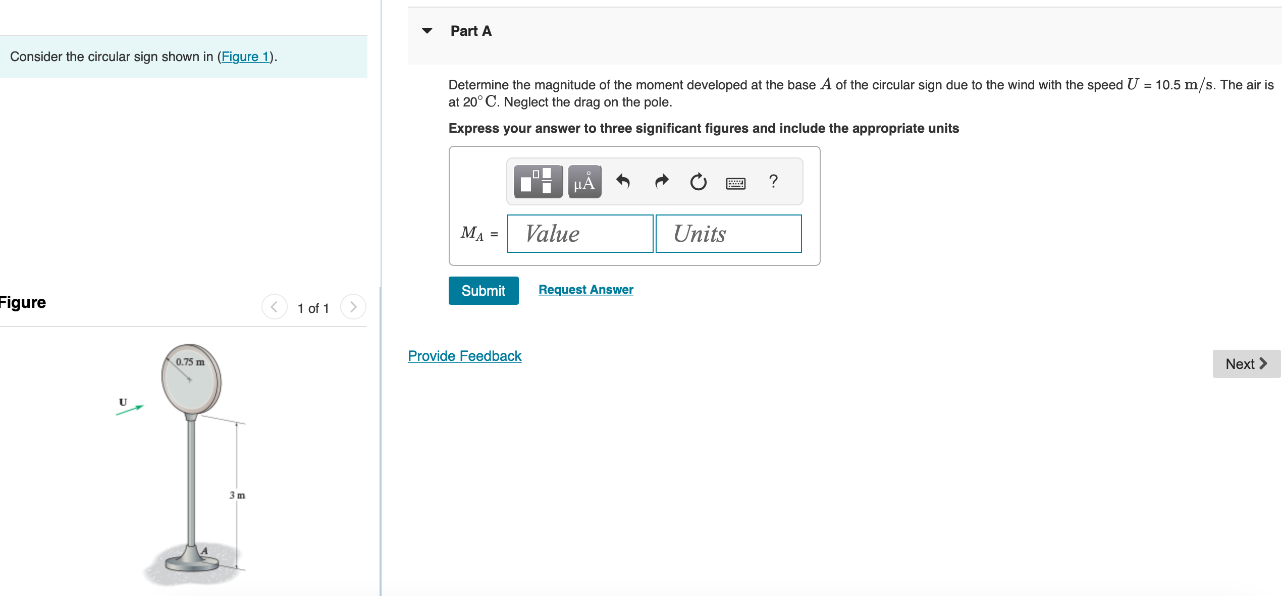 Consider the circular sign shown in (Figure 1). Figure 1 of 1 Part A Determine the magnitude of the moment developed at the base A of the circular sign due to the wind with the speed U = 10.5 m/s. The air is at 20∘C. Neglect the drag on the pole. Express your answer to three significant figures and include the appropriate units MA = Submit Request Answer
