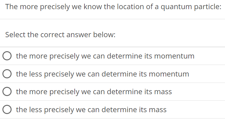 The more precisely we know the location of a quantum particle: Select the correct answer below: the more precisely we can determine its momentum the less precisely we can determine its momentum the more precisely we can determine its mass the less precisely we can determine its mass 