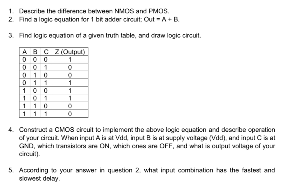 Describe the difference between NMOS and PMOS. Find a logic equation for 1 bit adder circuit; Out = A + B. Find logic equation of a given truth table, and draw logic circuit. Construct a CMOS circuit to implement the above logic equation and describe operation of your circuit. When input A is at Vdd, input B is at supply voltage (Vdd), and input C is at GND, which transistors are ON, which ones are OFF, and what is output voltage of your circuit). According to your answer in question 2, what input combination has the fastest and slowest delay. 