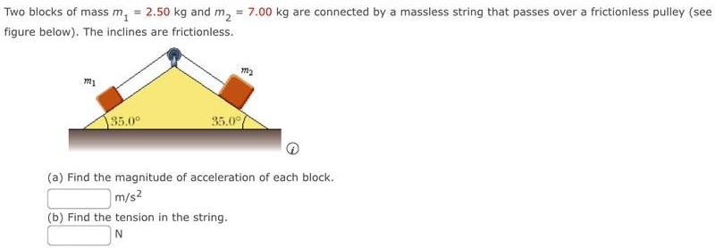 Two blocks of mass m1 = 2.50 kg and m2 = 7.00 kg are connected by a massless string that passes over a frictionless pulley (see figure below). The inclines are frictionless. (a) Find the magnitude of acceleration of each block. m/s2 (b) Find the tension in the string. N