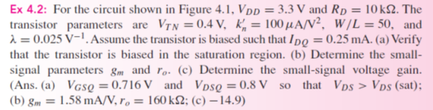 Ex 4.2: For the circuit shown in Figure 4.1, VDD = 3.3 V and RD = 10 kΩ. The transistor parameters are VTN = 0.4 V, kn′ = 100 μA/V2, W/L = 50, and λ = 0.025 V−1. Assume the transistor is biased such that IDQ = 0.25 mA. (a) Verify that the transistor is biased in the saturation region. (b) Determine the small-signal parameters gm and ro. (c) Determine the small-signal voltage gain. (Ans. (a) VGSQ = 0.716 V and VDSQ = 0.8 V so that VDS > VDS (sat); (b) gm = 1.58 mA/V, ro = 160 kΩ; (c) -14.9) Figure 4.1 NMOS common-source circuit with time-varying signal source in series with gate dc source