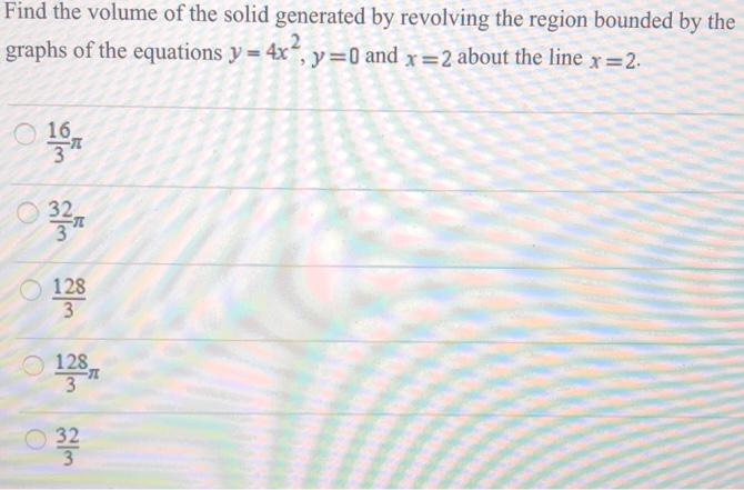 Find the volume of the solid generated by revolving the region bounded by the graphs of the equations y = 4x2, y = 0 and x = 2 about the line x = 2. 16 3π 32 3π 128 3 128 3π 32 3