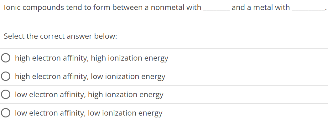 Ionic compounds tend to form between a nonmetal with and a metal with Select the correct answer below: high electron affinity, high ionization energy high electron affinity, low ionization energy low electron affinity, high ionzation energy low electron affinity, low ionization energy 