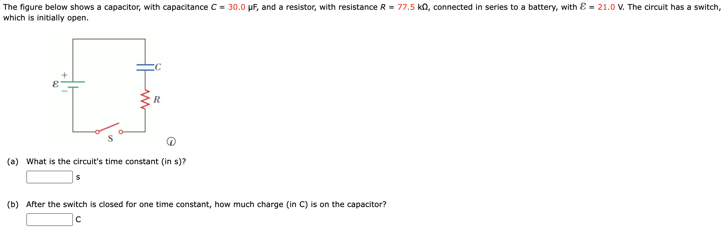 The figure below shows a capacitor, with capacitance C = 30.0 μF, and a resistor, with resistance R = 77.5 kΩ, connected in series to a battery, with E = 21.0 V. The circuit has a switch, which is initially open. (a) What is the circuit's time constant (in s)? s (b) After the switch is closed for one time constant, how much charge (in C) is on the capacitor? C