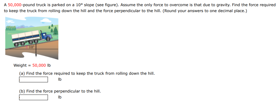 A 50,000 -pound truck is parked on a 10∘ slope (see figure). Assume the only force to overcome is that due to gravity. Find the force required to keep the truck from rolling down the hill and the force perpendicular to the hill. (Round your answers to one decimal place.) Weight = 50,000 lb (a) Find the force required to keep the truck from rolling down the hill. lb (b) Find the force perpendicular to the hill. Ib