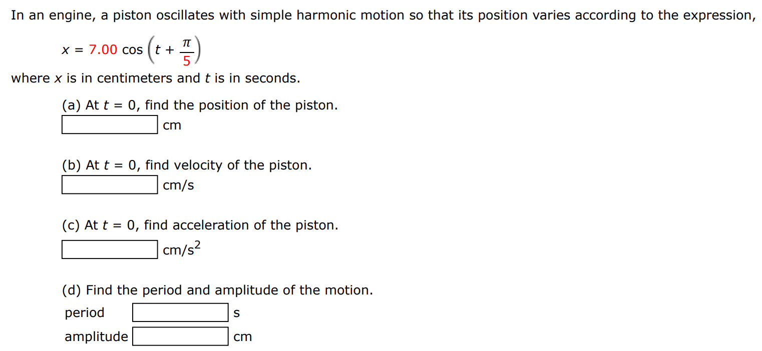 In an engine, a piston oscillates with simple harmonic motion so that its position varies according to the expression, x = 7.00 cos⁡(t + π/5) where x is in centimeters and t is in seconds. (a) At t = 0, find the position of the piston. cm (b) At t = 0, find velocity of the piston. cm/s (c) At t = 0, find acceleration of the piston. cm/s2 (d) Find the period and amplitude of the motion. period s amplitude cm 